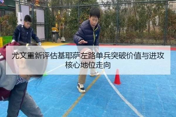 尤文重新评估基耶萨左路单兵突破价值与进攻核心地位走向