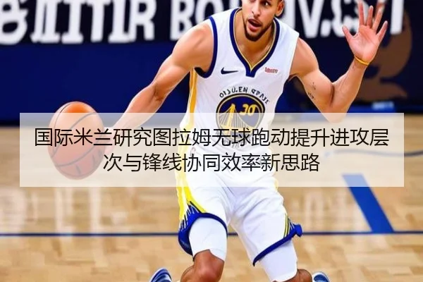国际米兰研究图拉姆无球跑动提升进攻层次与锋线协同效率新思路